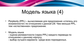 Модель языка (4) Perplexity (PPL)  – вычисляемая для предложения «степень его искаженности» по   отношению к данной  LM.  Чем меньше  PPL , тем «естественнее» предложение. Модель языка - оценка релевантности (через  PPL)  каждого перевода по отношению к данному корпусу, - выбор лучшего варианта  среди всех порожденных. 
