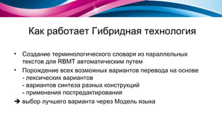 Как работает Гибридная технология Создание терминологического словаря из параллельных текстов для  RBMT  автоматическим путем Порождение всех возможных вариантов перевода на основе - лексических вариантов - вариантов синтеза разных конструкций - применения постредактирования    выбор лучшего варианта через Модель языка 