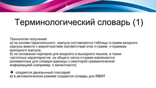 Терминологический словарь (1) Технология получения:  а) на основе параллельного  корпуса составляются таблицы  n- грамм входного корпуса вместе с вероятностями соответствий этих  n- грамм  n- граммам выходного корпуса, б) на основании парсеров для входного и выходного языков, а также частотных характеристик  из общего числа  n- грамм извлекаются релевантные для словаря единицы с некоторой грамматической информацией (например, о валентности) создается двуязычный глоссарий в) в автоматическом режиме создается словарь для  RBMT  