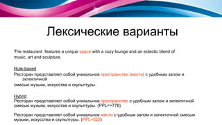 Лексические варианты The restaurant  features a unique  space  with a cozy lounge and an eclectic blend of  music, art and sculpture . Rule-based Ресторан  представляет собой  уникальное  пространство (место )  с удобным залом и эклектичной смесью музыки, искусства и скульптуры . Hybrid Ресторан  представляет собой  уникальное  пространство  с удобным залом и эклектичной  смесью   музыки, искусства и скульптуры . ( PPL== 7 78) Ресторан  представляет собой  уникальное  место   с удобным залом и эклектичной смесью   м узыки,   искусства и скульптуры .  ( PPL= 5 22 ) 