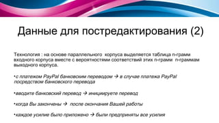 Данные для постредактирования (2) Технология : на основе параллельного  корпуса выделяется таблица  n- грамм входного корпуса вместе с вероятностями соответствий этих  n- грамм  n- граммам выходного корпуса. с платежом PayPal банковским переводом     в случае платежа   PayPal посредством банковского перевода вводите банковский перевод     инициируете перевод когда Вы закончены     после окончания Вашей работы каждое усилие было приложено    были предприняты все усилия  