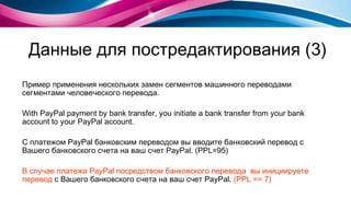 Данные для постредактирования (3) Пример применения нескольких замен сегментов машинного переводами сегментами человеческого перевода. With PayPal payment by bank transfer, you initiate a bank transfer from your bank account to your PayPal account. С платежом PayPal банковским переводом вы вводите банковский перевод с Вашего банковского счета на ваш счет PayPal. ( PPL=95) В случае платежа PayPal посредством банковского перевода  вы инициируете перевод  с Вашего банковского счета на ваш счет PayPal.   (PPL == 7) 