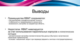Выводы Преимущества  RBMT  сохраняются: - синтаксическая и морфологическая точность, - стабильность и предсказуемость результата, - возможность настройки на предметную область. Недостатки  RBMT  нивелируются за счет использования параллельных корпусов   и статистических методов - автоматическая настройка лингвистических баз данных (быстрое и качественное извлечение терминологии),  - исчезает «машинный» акцент при перевода   ( вариант ы  синтеза и постредактировани е ). 