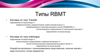 Типы  RBMT Системы по типу  Transfer предложение на языке входа =>  морфологический, грамматический, семантический анализ => преобразование в структуру выходного языка (TRANSFER) = >   синтез выходного предложения по полученной структуре=>   предложение на языке выхода   Системы по типу  Interlingua предложение на языке входа =>  анализ входного предложения в терминах метаязыка = > синтез из метаструктуры предложения выходного языка = > предложение на языке выхода Разработка метаязыка = языконезависимое представление, наличие знаний о мире (онтологии, логики предикатов) 