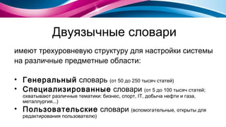 Двуязычные словари имеют трехуровневую структуру для настройки системы на различные предметные области : Генеральный  словарь  (от 50 до 250 тысяч статей) Специализированные  словари  (от 5 до 100 тысяч статей ;  охватывают различные тематики :  бизнес, спорт,  IT,  добыча нефти и газа, металлургия...) Пользовательские  словари  (вспомогательные, открыты для редактирования пользователю) 