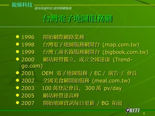 dƼ
       \YͨƼ ṩ@


         ̨ӵ؈DվW

? 1996    _ʼWHW·I
? 1998    ̨ӵ؈DվW_̨ (map.com.tw)
? 1999    ̨䛷վW_̨ (bigbook.com.tw)
? 2000    WվIȫ_ (Trend-
  go.com)
? 2001 OEM ӵ؈D / EC / V / T
? 2002    ȫʳW_ʼ (meal.com.tw)
? 2003 100 fӛT 300 f pv/day
? 2005    WվI_߷
? 2007    _ʼ؈DYӍÿո / BG չ
                                    5
 
