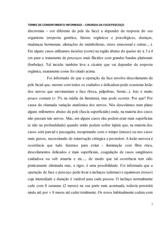 TERMO DE CONSENTIMENTO INFORMADO – CIRURGIA DA FACE/PESCOÇO
2
discromias - cor diferente da pele da face) a depender da resposta do seu
organismo (resposta genética, fatores orgânicos e psicológicos, doenças,
mudanças hormonais, alterações do metabolismo, stress emocional e outras....).
Em alguns casos utilizamos incisões (corte) na região abaixo do queixo de ± 3 a 4
cm para o tratamento de pescoços mais flácidos com grandes bandas platismais
(barbelas). Tal incisão também leva a cicatriz que vai depender da resposta
orgânica, exatamente como foi citado acima.
Foi informado de que a operação da face envolve descolamento da
pele facial que, mesmo com todos os cuidados e delicadeza pode ocasionar lesão
dos nervos que movimentam a face (boca, pálpebras, fronte...). Isto é muito
pouco comum (± 3% na média da literatura), mas pode ocorrer. Por que? Por
causa da chamada variação anatômica dos nervos. Nós descolamos num plano
alguns milímetros abaixo da pele (fascia superficialis) onde, na maioria dos casos
não passam tais nervos. Mas, em alguns casos eles podem estar mais superficiais
(e não na profundidade) quando então podem sofrer injúria que, na maioria dos
casos será parcial e passageira, recuperando com o tempo (meses) ou nos casos
mais graves, necessitando de reinervação cirúrgica a posteriori. A lesão nervosa é
ocorrência que tudo fazemos para evitar - iluminação com fibra ótica,
descolamentos delicados e mais superficiais, coagulação de vasos sangüíneos
cuidadosa ou sob amarria e etc..., de modo que tal ocorrência tem sido
praticamente eliminada mas, a rigor, é uma possibilidade. Foi informada que a
operação de face e pescoço pode levar a inchaços (edemas) e equimoses (roxos)
cuja intensidade e duração é variável para cada pessoa. O inchaço normalmente
cede com 8 semanas (2 meses) na sua parte mais acentuada, todavia persistirá
ainda até por ± 8 meses até ceder totalmente. Os roxos habitualmente cedem com
 