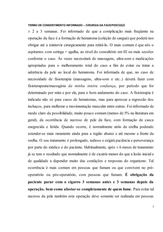 TERMO DE CONSENTIMENTO INFORMADO – CIRURGIA DA FACE/PESCOÇO
3
± 2 a 3 semanas. Foi informado de que a complicação mais freqüente na
operação da face é a formação de hematoma (coleção de sangue) que poderá nos
obrigar até a reintervir cirurgicamente para retirá-lo. O mais comum é que nós o
aspiramos com seringa + agulha, ao nível do consultório em 02 ou mais sessões
conforme o caso. Às vezes necessitará de massagens, ultra-som e medicações
apropriadas para o melhoramento total do caso a fim de evitar ou tratar a
aderência da pele ao local do hematoma. Foi informada de que, no caso de
necessidade de fisioterapia (massagens, ultra-som e etc..) deverá fazer com
fisioterapeuta/massagista da minha inteira confiança, por período que for
determinado por mim e por ela, para o bom andamento do caso. A fisioterapia é
indicada não só para casos de hematomas, mas para apressar a regressão dos
inchaços, para melhorar a movimentação muscular entre outras. Foi informado de
modo claro da possibilidade, muito pouco comum (menos de 5% na literatura em
geral), da ocorrência de necrose de pele da face, com formação de casca
enegrecida e ferida. Quando ocorre, é normalmente atrás da orelha podendo
estender-se mais raramente ainda para a região abaixo e até mesmo a frente da
orelha. O seu tratamento é prolongado, tedioso e exigirá paciência e perseverança
por parte do médico e do paciente. Habitualmente, após ± 6 meses de tratamento
já se tem o resultado que normalmente é de cicatriz menor do que a lesão inicial e
de qualidade a depender muito das condições e respostas do organismo. Tal
ocorrência é mais comum em pessoas que fumam ou que convivem no pré-
operatório ou pós-operatório, com pessoas que fumam. É obrigação da
paciente parar com o cigarro 3 semanas antes e 3 semanas depois da
operação, bem como afastar-se completamente de quem fume. Para evitar tal
necrose da pele também esta operação deve somente ser realizada em pessoas
 