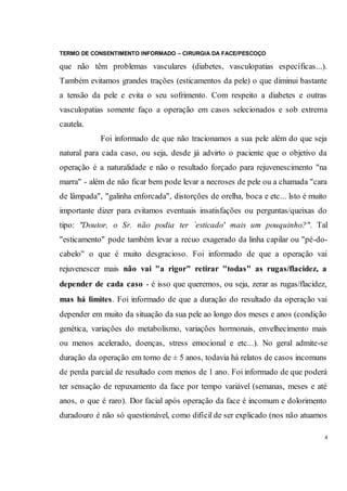 TERMO DE CONSENTIMENTO INFORMADO – CIRURGIA DA FACE/PESCOÇO
4
que não têm problemas vasculares (diabetes, vasculopatias específicas...).
Também evitamos grandes trações (esticamentos da pele) o que diminui bastante
a tensão da pele e evita o seu sofrimento. Com respeito a diabetes e outras
vasculopatias somente faço a operação em casos selecionados e sob extrema
cautela.
Foi informado de que não tracionamos a sua pele além do que seja
natural para cada caso, ou seja, desde já advirto o paciente que o objetivo da
operação é a naturalidade e não o resultado forçado para rejuvenescimento "na
marra" - além de não ficar bem pode levar a necroses de pele ou a chamada "cara
de lâmpada", "galinha enforcada", distorções de orelha, boca e etc... lsto é muito
importante dizer para evitamos eventuais insatisfações ou perguntas/queixas do
tipo: "Doutor, o Sr. não podia ter `esticado' mais um pouquinho?". Tal
"esticamento" pode também levar a recuo exagerado da linha capilar ou "pé-do-
cabelo'' o que é muito desgracioso. Foi informado de que a operação vai
rejuvenescer mais não vai "a rigor" retirar "todas" as rugas/flacidez, a
depender de cada caso - é isso que queremos, ou seja, zerar as rugas/flacidez,
mas há limites. Foi informado de que a duração do resultado da operação vai
depender em muito da situação da sua pele ao longo dos meses e anos (condição
genética, variações do metabolismo, variações hormonais, envelhecimento mais
ou menos acelerado, doenças, stress emocional e etc...). No geral admite-se
duração da operação em torno de ± 5 anos, todavia há relatos de casos incomuns
de perda parcial de resultado com menos de 1 ano. Foi informado de que poderá
ter sensação de repuxamento da face por tempo variável (semanas, meses e até
anos, o que é raro). Dor facial após operação da face é incomum e dolorimento
duradouro é não só questionável, como difícil de ser explicado (nos não atuamos
 