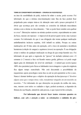 TERMO DE CONSENTIMENTO INFORMADO – CIRURGIA DA FACE/PESCOÇO
5
na área da sensibilidade da pele), todavia há relato e assim, pode ocorrer. Foi
informado de que a mímica (movimentação) mais fina da face poderá ficar
prejudicada para sempre trata-se de alteração mais sutil e pouco perceptível. E
óbvio que aconteça pois são cortadas as conexões da delicada musculatura
mímica com a derme no descolamento - "não se pode fazer omelete sem quebrar
os ovos". Distorções maiores na mímica podem ocorrer, especialmente no canto
da boca, mesmo em repouso - é impossível de prever quem vai ter, mas é pouco
comum. Foi informado de que é sua obrigação não tomar qualquer medicação
antiinflamatória inclusive aspirina, AAS infantil ou adulto, Proepa ou outras
medicações até 10 dias antes da operação, sob o risco de aumentar a incidência
hematoma (coleção de sangue) e equimose (roxos) na operação. É sua obrigação
avisar o médico de qualquer medicação ou droga de que esteja fazendo uso. Foi
informado de que após a regressão do "grosso" do inchado (edema) com ± 8
semanas (± 2 meses) a face vai ficando menos gorda, globosa e aí pode surgir
algum grau de diminuição do nível de satisfação - é natural que ocorra (quase
100% dos pacientes) pois ficou-se habituada à nova imagem e o grau de exigência
fica algum tempo exarcebado. Não está descartada a possibilidade de
requerermos apoio psicológico nesta fase ou até no pré-operatório se for o caso.
Nunca é demais lembrar que o objetivo da operação da face/pescoço é "devolver
alguns anos que o tempo tirou e não, transformar ninguém em um mocinho ou
mocinha..." Foi informado de que distorções na posição da orelha são raras,
mas, mesmo com todos os cuidados e rigor, poderá acontecer, a depender da
firmeza da sua fixação, natural de cada pessoa, o que é passível de correção.
Foi informado que deverá fazer tantos retornos quantos eu
indicar, com zelo e atenção a todas as orientações e cuidados de pós-
 