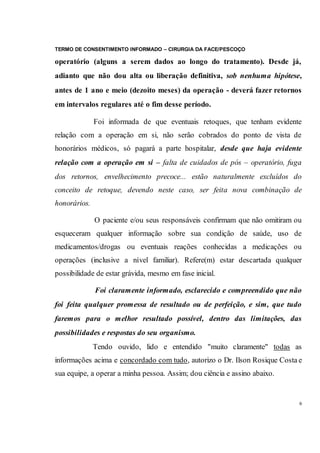 TERMO DE CONSENTIMENTO INFORMADO – CIRURGIA DA FACE/PESCOÇO
6
operatório (alguns a serem dados ao longo do tratamento). Desde já,
adianto que não dou alta ou liberação definitiva, sob nenhuma hipótese,
antes de 1 ano e meio (dezoito meses) da operação - deverá fazer retornos
em intervalos regulares até o fim desse período.
Foi informada de que eventuais retoques, que tenham evidente
relação com a operação em si, não serão cobrados do ponto de vista de
honorários médicos, só pagará a parte hospitalar, desde que haja evidente
relação com a operação em si – falta de cuidados de pós – operatório, fuga
dos retornos, envelhecimento precoce... estão naturalmente excluídos do
conceito de retoque, devendo neste caso, ser feita nova combinação de
honorários.
O paciente e/ou seus responsáveis confirmam que não omitiram ou
esqueceram qualquer informação sobre sua condição de saúde, uso de
medicamentos/drogas ou eventuais reações conhecidas a medicações ou
operações (inclusive a nível familiar). Refere(m) estar descartada qualquer
possibilidade de estar grávida, mesmo em fase inicial.
Foi claramente informado, esclarecido e compreendido que não
foi feita qualquer promessa de resultado ou de perfeição, e sim, que tudo
faremos para o melhor resultado possível, dentro das limitações, das
possibilidades e respostas do seu organismo.
Tendo ouvido, lido e entendido "muito claramente" todas as
informações acima e concordado com tudo, autorizo o Dr. Ilson Rosique Costa e
sua equipe, a operar a minha pessoa. Assim; dou ciência e assino abaixo.
 