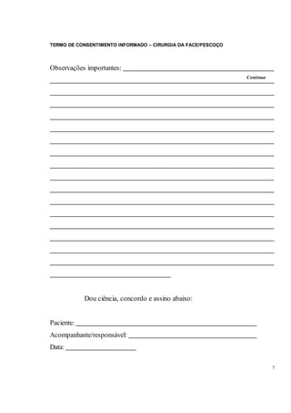 TERMO DE CONSENTIMENTO INFORMADO – CIRURGIA DA FACE/PESCOÇO
7
Observações importantes:
Dou ciência, concordo e assino abaixo:
Paciente:
Acompanhante/responsável:
Data:
Continua
 