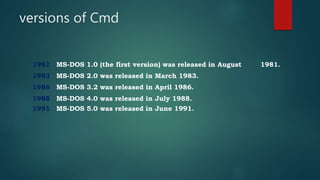 versions of Cmd
1981 MS-DOS 1.0 (the first version) was released in August 1981.
1983 MS-DOS 2.0 was released in March 1983.
1986 MS-DOS 3.2 was released in April 1986.
1988 MS-DOS 4.0 was released in July 1988.
1991 MS-DOS 5.0 was released in June 1991.
 