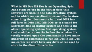 What is MS Dos MS Dos is an Operating Syin
June stem we use in the earlier days this
software are used in the data structure system
and in which we use directories and file to store
something that documents in it and DMS has
full form is DMS CMD MS-DOS so m s stand for
Microsoft disk operating system and this is the
oldest operating system first operating system
that could be run on the before the window it's
totally worked upon the commands it have many
hundreds of commands to run MS Dos in MS Dos
me earlier we don't have any drive so we used to
store in the direct directories
 