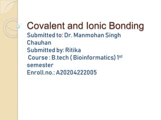 Covalent and Ionic Bonding
Submitted to: Dr. Manmohan Singh
Chauhan
Submitted by: Ritika
Course : B.tech ( Bioinformatics) 1st
semester
Enroll.no.: A20204222005
 