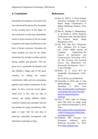 Department of Information Technology, XISS Ranchi 8
4. Conclusion
Sustainable development is the need of the
hour and should be practiced by the people
on the everyday basis. In this paper, we
have discussed on achieving sustainability
moreover green economy by the use image
recognition and image classification on the
basis of feature extraction. Nowadays the
online methods are used for the offline
transactions for example e-wallets used for
buying eatables and groceries. This has
given rise to sustainable development and
also fulfilled a bigger part of the green
economy by making the country
economically stable and also encouraging
paperless and cashless transactions. In this
paper, we have reviewed several papers
which were in line with our idea of
research and studied different feature
extraction method and concluded with the
best method for image classification. This
paper is made with the root idea of
achieving sustainable development with
information technology at large.
References
[1] Das, R. (2015). A Novel Feature
Extraction Technique for Content
Based Image Classification in
Digital Marketing Platform, II(1),
17–24.
[2] Das, R., Thepade, S., Bhattacharya,
S., & Ghosh, S. (2016). Retrieval
Architecture with Classified Query
for Content Based Image
Recognition, 2016.
[3] Oni, N.O., Raji, M.T., Olayiwola,
M.A., Adeniran, P.O. & Fasasi,
S.K (2103). IOSR Journal of
Computer Engineering. The
Impacts Of Information And
Communication Technology (ICT)
On The Teaching And Learning
Science And Mathematics For
Sustainable Development, 12(1), 1-
3. doi:2278-0661
[4] Henry, B. C. (n.d.). ICT for
Sustainable Development. (2163-
2677).
doi:10.5923/j.scit.20120205.06
[5] Alexander, A. (2016, June 3). Java
BufferedImage. Retrieved
December 8, 2016, from
http://alvinalexander.com/blog/post
/java/getting-rgb-values-for-each-
pixel-in-image-using-java-
bufferedi
[6] Nair, G. (2013, April 17). Getting
pixel data from an image using
java. Retrieved December 9, 2016,
from
http://stackoverflow.com/questions
/1604319/getting-pixel-data-from-
an-image-using-java
[7] NetBeans IDE (Version 8.2)
[Computer software]. (n.d.).
Retrieved November 21, 2016,
from https://netbeans.org
 