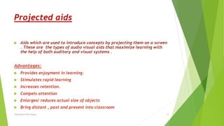 Projected aids
 Aids which are used to introduce concepts by projecting them on a screen
. These are the types of audio visual aids that maximize learning with
the help of both auditory and visual systems .
Advantages:
 Provides enjoyment in learning.
 Stimulates rapid learning
 Increases retention.
 Compels attention
 Enlarges/ reduces actual size of objects
 Bring distant , past and present into classroom
Teaching of life science 10
 