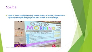 SLIDES
 Slide is a still transparency of 70 mm,35mm, or 60 mm, size which is
optically enlarged and projected on a screen as a real image.
Teaching of life science 11
 