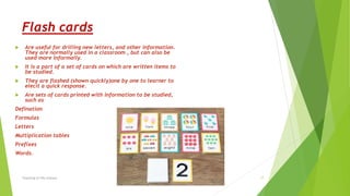 Flash cards
 Are useful for drilling new letters, and other information.
They are normally used in a classroom , but can also be
used more informally.
 It is a part of a set of cards on which are written items to
be studied.
 They are flashed (shown quickly)one by one to learner to
elecit a quick response.
 Are sets of cards printed with information to be studied,
such as
Defination
Formulas
Letters
Multiplication tables
Prefixes
Words.
Teaching of life science 17
 