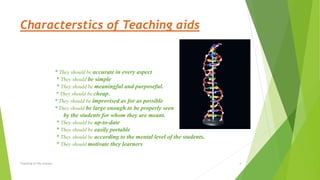 Characterstics of Teaching aids
* They should be accurate in every aspect
* They should be simple
* They should be meaningful and purposeful.
* They should be cheap.
* They should be improvised as for as possible
* They should be large enough to be properly seen
by the students for whom they are meant.
* They should be up-to-date
* They should be easily portable
* They should be according to the mental level of the students.
* They should motivate they learners
Teaching of life science 4
 