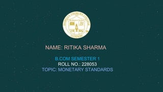NAME: RITIKA SHARMA
B.COM SEMESTER 1
ROLL NO.: 228053
TOPIC: MONETARY STANDARDS
 