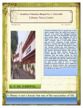 Kendriya Vidyalaya Bhopal No. 3 , First shift
                          Library News Letter

   September, 2012                                                 Vol. 1, Issue No. 1



                                           Kendriya Vidyalaya No.3 is spread overover in
                                            KKendriya Vidyalaya No.3 is spread in lush
                                           green campus campus away the hustle and
                                             lush green away the hustle and bustle of
                                           the city of the city 4 km away from Habibgunj
                                             bustle Vidyalaya No.3
                                          Kendriya 4 km away fromisHabibgunj Railway
                                                                        spread over in
                                          lush greenStation from 2km from Barkhatulla
                                             Railway      2km and Barkhatulla University
                                           Station and campus away the hustle and
                                          bustle Danishnear 4 kmOurNagar. Our Vidyalaya
                                           near of the city Danish Vidyalaya KV No.3,
                                             University Nagar. away from Habibgunj
                                           Bhopal was Bhopal was born onupto class X
                                             KV No.3, born on 01.04.2003 01.04.2003
                                          Railway Station and 2km from Barkhatulla
                                          University near Danish sections. Sector a Civil
                                           with 2 class X with 2 is a Civil This is School
                                             upto sections. This Nagar. Our Vidyalaya
                                          KVSector V.M.C. and the ison Chairman
                                           and the School Chairman V.M.C. 01.04.2003 is
                                               No.3, Bhopal was born Distt. Collector,
                                             Distt. Collector, Bhopal at present Shri
                                          upto class present sections. This is a Civil
                                           Bhopal at X with 2 Shri Nikunj Shrivastava is
                                          Sector School and theisV.M.C. Chairman. leaps
                                           our Chairman. This School developed in This
                                             Nikunj Shrivastava       our Chairman is
                                           and bounds. Gradual in leapspresent bounds.
                                             School developed yearat
                                          Distt. Collector, Bhopal      wiseand
                                                                             expansion in
                                                                                    Shri
                                             Gradual year wise leading to present This
                                                    and sections expansion in classes and
                                           classes Shrivastava is our Chairman. status:
                                          Nikunj
                                          School developed in leaps and status: We
                                           We openedleading to Section with Science
                                             sections     Secondary present     bounds.
                                             openedon wise expansion in classes and
                                                       Secondary Section with Science
                                           Stream year the public demand during the
                                          Gradual
                                          sections 2004-05. to present overduring the
                                           session leading Due to demand whelming
                                             Stream on the public the status: We
                                          opened Secondary Section though whelming
                                           response 2004-05. Due to thewith Science
                                             session from the public,      over we have
                                           space constraintsthe public, though we the
                                             response frompublicopened theduring have
                                          Stream on the        we demand second shift
                                          session 2004-05. Due we the over whelming
                                           from 10.09.2004 with to opened the second
                                             space constraints separate staff and office
                                           on accommodation public, with separate staff
                                             shift from 10.09.2004
                                          response from the sharingthough . we present
                                                                        basis At have
                                           we cater to the needs of the sharing Ibasis .
                                             and constraints we opened 1114 in shift
                                          space   office on accommodation second Shift
                                          from present we caterStreamneeds staff and I
                                           including Commerce to separate an additional
                                             At 10.09.2004 with the and of 1114 in
                                          office on in Science Stream Stream and
                                           section including Commerce that basis . Atan
                                             Shift accommodation sharing commenced
                                          present we academic in Science Stream that
                                             additional section year and of 1114 in I
                                           during this cater to the needs & 818 students
                                          Shift Shift up during this academic and an
                                           incommencedto Commerce Stream year and &
                                              II including class X.
                                          additional section Shift up to Stream
                                             818 students in IIin Science class X. that
                                          commenced during this academic year and &
                                          818 students in II Shift up to class X.




  K. V. No. 3 Bhopal

A library is not a luxury but one of the necessities of life.
 
