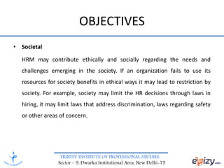 TRINITY INSTITUTE OF PROFESSIONAL STUDIES
Sector – 9, Dwarka Institutional Area, New Delhi-75
OBJECTIVES
• Societal
HRM may contribute ethically and socially regarding the needs and
challenges emerging in the society. If an organization fails to use its
resources for society benefits in ethical ways it may lead to restriction by
society. For example, society may limit the HR decisions through laws in
hiring, it may limit laws that address discrimination, laws regarding safety
or other areas of concern.
 