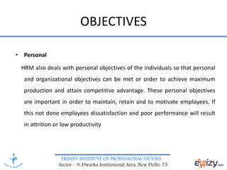 TRINITY INSTITUTE OF PROFESSIONAL STUDIES
Sector – 9, Dwarka Institutional Area, New Delhi-75
OBJECTIVES
• Personal
HRM also deals with personal objectives of the individuals so that personal
and organizational objectives can be met or order to achieve maximum
production and attain competitive advantage. These personal objectives
are important in order to maintain, retain and to motivate employees. If
this not done employees dissatisfaction and poor performance will result
in attrition or low productivity
 
