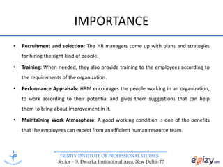 TRINITY INSTITUTE OF PROFESSIONAL STUDIES
Sector – 9, Dwarka Institutional Area, New Delhi-75
• Recruitment and selection: The HR managers come up with plans and strategies
for hiring the right kind of people.
• Training: When needed, they also provide training to the employees according to
the requirements of the organization.
• Performance Appraisals: HRM encourages the people working in an organization,
to work according to their potential and gives them suggestions that can help
them to bring about improvement in it.
• Maintaining Work Atmosphere: A good working condition is one of the benefits
that the employees can expect from an efficient human resource team.
IMPORTANCE
 