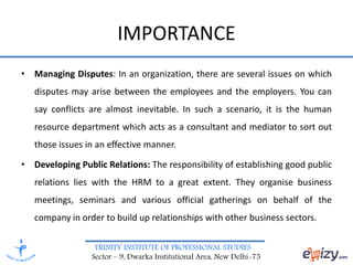 TRINITY INSTITUTE OF PROFESSIONAL STUDIES
Sector – 9, Dwarka Institutional Area, New Delhi-75
IMPORTANCE
• Managing Disputes: In an organization, there are several issues on which
disputes may arise between the employees and the employers. You can
say conflicts are almost inevitable. In such a scenario, it is the human
resource department which acts as a consultant and mediator to sort out
those issues in an effective manner.
• Developing Public Relations: The responsibility of establishing good public
relations lies with the HRM to a great extent. They organise business
meetings, seminars and various official gatherings on behalf of the
company in order to build up relationships with other business sectors.
 
