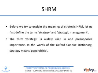 TRINITY INSTITUTE OF PROFESSIONAL STUDIES
Sector – 9, Dwarka Institutional Area, New Delhi-75
SHRM
• Before we try to explain the meaning of strategic HRM, let us
first define the terms ‘strategy’ and ‘strategic management’.
• The term ‘strategy’ is widely used in and presupposes
importance. In the words of the Oxford Concise Dictionary,
strategy means ‘generalship’.
 