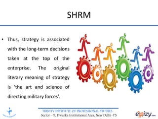 TRINITY INSTITUTE OF PROFESSIONAL STUDIES
Sector – 9, Dwarka Institutional Area, New Delhi-75
SHRM
• Thus, strategy is associated
with the long-term decisions
taken at the top of the
enterprise. The original
literary meaning of strategy
is ‘the art and science of
directing military forces’.
 