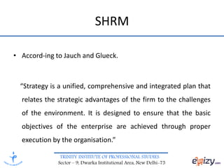 TRINITY INSTITUTE OF PROFESSIONAL STUDIES
Sector – 9, Dwarka Institutional Area, New Delhi-75
SHRM
• Accord-ing to Jauch and Glueck.
“Strategy is a unified, comprehensive and integrated plan that
relates the strategic advantages of the firm to the challenges
of the environment. It is designed to ensure that the basic
objectives of the enterprise are achieved through proper
execution by the organisation.”
 