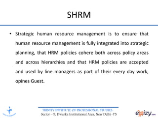 TRINITY INSTITUTE OF PROFESSIONAL STUDIES
Sector – 9, Dwarka Institutional Area, New Delhi-75
SHRM
• Strategic human resource management is to ensure that
human resource management is fully integrated into strategic
planning, that HRM policies cohere both across policy areas
and across hierarchies and that HRM policies are accepted
and used by line managers as part of their every day work,
opines Guest.
 