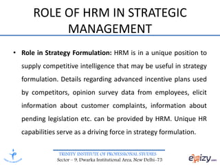 TRINITY INSTITUTE OF PROFESSIONAL STUDIES
Sector – 9, Dwarka Institutional Area, New Delhi-75
ROLE OF HRM IN STRATEGIC
MANAGEMENT
• Role in Strategy Formulation: HRM is in a unique position to
supply competitive intelligence that may be useful in strategy
formulation. Details regarding advanced incentive plans used
by competitors, opinion survey data from employees, elicit
information about customer complaints, information about
pending legislation etc. can be provided by HRM. Unique HR
capabilities serve as a driving force in strategy formulation.
 