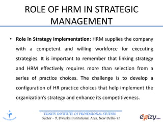 TRINITY INSTITUTE OF PROFESSIONAL STUDIES
Sector – 9, Dwarka Institutional Area, New Delhi-75
ROLE OF HRM IN STRATEGIC
MANAGEMENT
• Role in Strategy Implementation: HRM supplies the company
with a competent and willing workforce for executing
strategies. It is important to remember that linking strategy
and HRM effectively requires more than selection from a
series of practice choices. The challenge is to develop a
configuration of HR practice choices that help implement the
organization’s strategy and enhance its competitiveness.
 