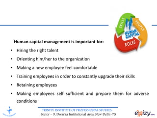 TRINITY INSTITUTE OF PROFESSIONAL STUDIES
Sector – 9, Dwarka Institutional Area, New Delhi-75
Human capital management is important for:
• Hiring the right talent
• Orienting him/her to the organization
• Making a new employee feel comfortable
• Training employees in order to constantly upgrade their skills
• Retaining employees
• Making employees self sufficient and prepare them for adverse
conditions
 