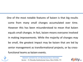 TRINITY INSTITUTE OF PROFESSIONAL STUDIES
Sector – 9, Dwarka Institutional Area, New Delhi-75
One of the most notable features of kaizen is that big results
come from many small changes accumulated over time.
However this has been misunderstood to mean that kaizen
equals small changes. In fact, kaizen means everyone involved
in making improvements. While the majority of changes may
be small, the greatest impact may be kaizen that are led by
senior management as transformational projects, or by cross-
functional teams as kaizen events.
 