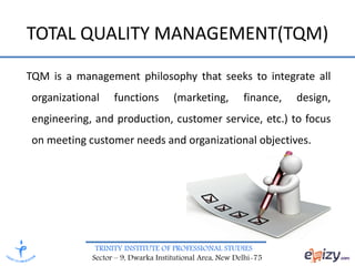 TRINITY INSTITUTE OF PROFESSIONAL STUDIES
Sector – 9, Dwarka Institutional Area, New Delhi-75
TOTAL QUALITY MANAGEMENT(TQM)
TQM is a management philosophy that seeks to integrate all
organizational functions (marketing, finance, design,
engineering, and production, customer service, etc.) to focus
on meeting customer needs and organizational objectives.
 