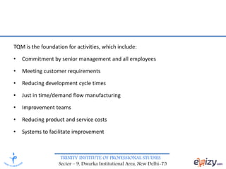 TRINITY INSTITUTE OF PROFESSIONAL STUDIES
Sector – 9, Dwarka Institutional Area, New Delhi-75
TQM is the foundation for activities, which include:
• Commitment by senior management and all employees
• Meeting customer requirements
• Reducing development cycle times
• Just in time/demand flow manufacturing
• Improvement teams
• Reducing product and service costs
• Systems to facilitate improvement
 
