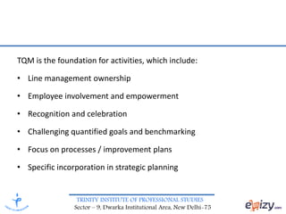 TRINITY INSTITUTE OF PROFESSIONAL STUDIES
Sector – 9, Dwarka Institutional Area, New Delhi-75
TQM is the foundation for activities, which include:
• Line management ownership
• Employee involvement and empowerment
• Recognition and celebration
• Challenging quantified goals and benchmarking
• Focus on processes / improvement plans
• Specific incorporation in strategic planning
 