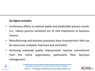 TRINITY INSTITUTE OF PROFESSIONAL STUDIES
Sector – 9, Dwarka Institutional Area, New Delhi-75
Six Sigma includes:
• Continuous efforts to achieve stable and predictable process results
(i.e., reduce process variation) are of vital importance to business
success.
• Manufacturing and business processes have characteristics that can
be measured, analyzed, improved and controlled.
• Achieving sustained quality improvement requires commitment
from the entire organization, particularly from top-level
management.
 