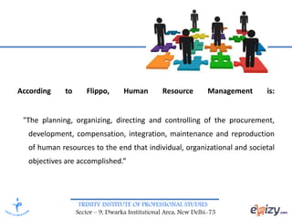 TRINITY INSTITUTE OF PROFESSIONAL STUDIES
Sector – 9, Dwarka Institutional Area, New Delhi-75
According to Flippo, Human Resource Management is:
"The planning, organizing, directing and controlling of the procurement,
development, compensation, integration, maintenance and reproduction
of human resources to the end that individual, organizational and societal
objectives are accomplished.”
 