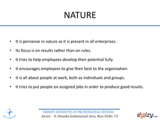 TRINITY INSTITUTE OF PROFESSIONAL STUDIES
Sector – 9, Dwarka Institutional Area, New Delhi-75
• It is pervasive in nature as it is present in all enterprises.
• Its focus is on results rather than on rules.
• It tries to help employees develop their potential fully.
• It encourages employees to give their best to the organization.
• It is all about people at work, both as individuals and groups.
• It tries to put people on assigned jobs in order to produce good results.
NATURE
 