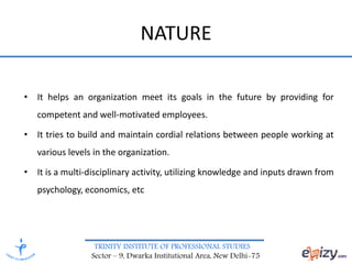TRINITY INSTITUTE OF PROFESSIONAL STUDIES
Sector – 9, Dwarka Institutional Area, New Delhi-75
NATURE
• It helps an organization meet its goals in the future by providing for
competent and well-motivated employees.
• It tries to build and maintain cordial relations between people working at
various levels in the organization.
• It is a multi-disciplinary activity, utilizing knowledge and inputs drawn from
psychology, economics, etc
 
