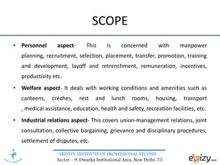 TRINITY INSTITUTE OF PROFESSIONAL STUDIES
Sector – 9, Dwarka Institutional Area, New Delhi-75
SCOPE
• Personnel aspect- This is concerned with manpower
planning, recruitment, selection, placement, transfer, promotion, training
and development, layoff and retrenchment, remuneration, incentives,
productivity etc.
• Welfare aspect- It deals with working conditions and amenities such as
canteens, crèches, rest and lunch rooms, housing, transport
, medical assistance, education, health and safety, recreation facilities, etc.
• Industrial relations aspect- This covers union-management relations, joint
consultation, collective bargaining, grievance and disciplinary procedures,
settlement of disputes, etc.
 