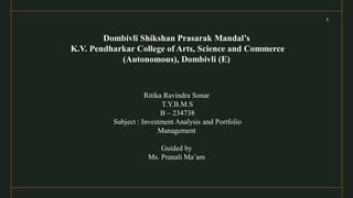 1
Dombivli Shikshan Prasarak Mandal’s
K.V. Pendharkar College of Arts, Science and Commerce
(Autonomous), Dombivli (E)
Ritika Ravindra Sonar
T.Y.B.M.S
B – 234738
Subject : Investment Analysis and Portfolio
Management
Guided by
Ms. Pranali Ma’am
 