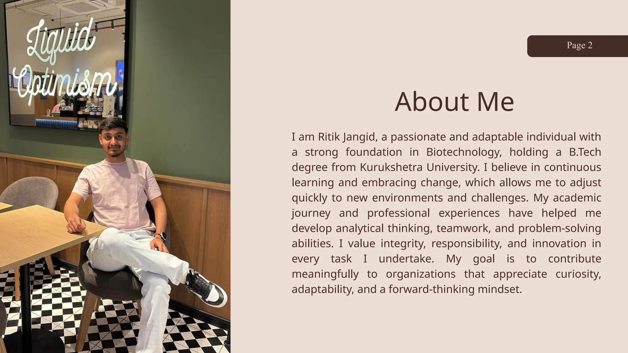 About Me
I am Ritik Jangid, a passionate and adaptable individual with
a strong foundation in Biotechnology, holding a B.Tech
degree from Kurukshetra University. I believe in continuous
learning and embracing change, which allows me to adjust
quickly to new environments and challenges. My academic
journey and professional experiences have helped me
develop analytical thinking, teamwork, and problem-solving
abilities. I value integrity, responsibility, and innovation in
every task I undertake. My goal is to contribute
meaningfully to organizations that appreciate curiosity,
adaptability, and a forward-thinking mindset.
Page 2
 
