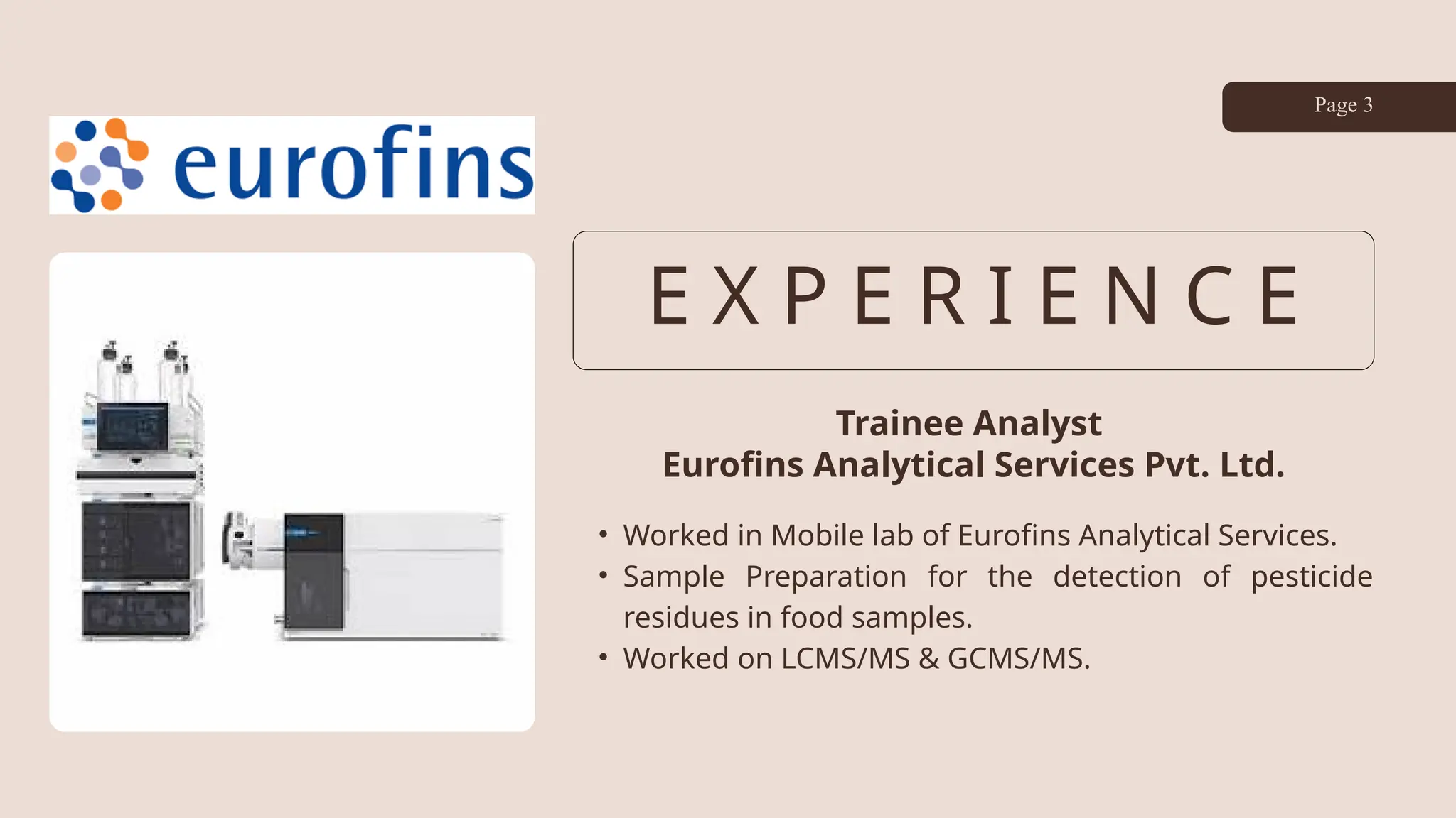 E X P E R I E N C E
Trainee Analyst
Eurofins Analytical Services Pvt. Ltd.
• Worked in Mobile lab of Eurofins Analytical Services.
• Sample Preparation for the detection of pesticide
residues in food samples.
• Worked on LCMS/MS & GCMS/MS.
Page 3
 