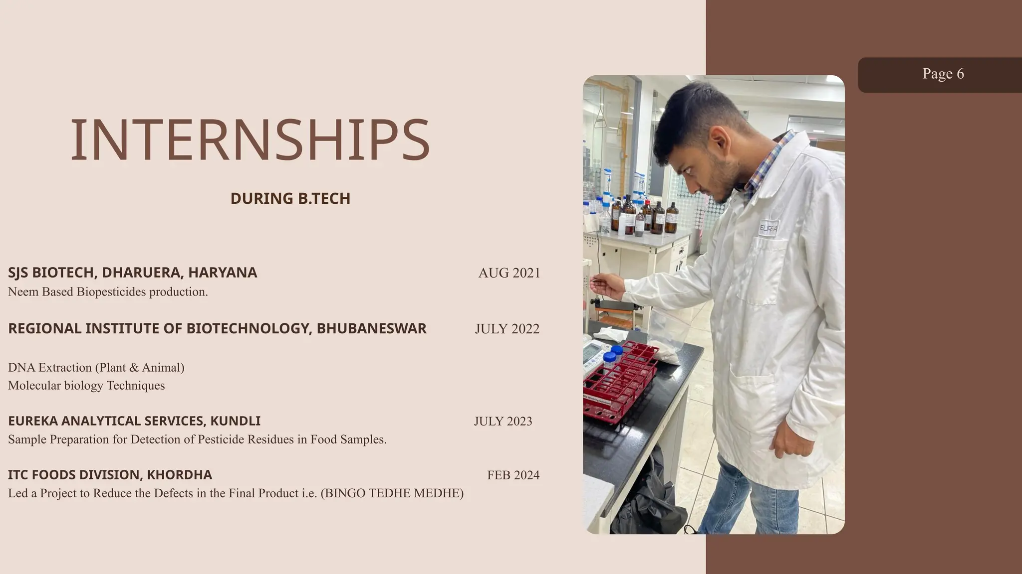 INTERNSHIPS
SJS BIOTECH, DHARUERA, HARYANA AUG 2021
Neem Based Biopesticides production.
REGIONAL INSTITUTE OF BIOTECHNOLOGY, BHUBANESWAR JULY 2022
DNA Extraction (Plant & Animal)
Molecular biology Techniques
EUREKA ANALYTICAL SERVICES, KUNDLI JULY 2023
Sample Preparation for Detection of Pesticide Residues in Food Samples.
ITC FOODS DIVISION, KHORDHA FEB 2024
Led a Project to Reduce the Defects in the Final Product i.e. (BINGO TEDHE MEDHE)
Page 6
DURING B.TECH
 